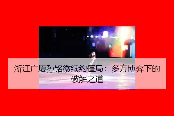 浙江广厦孙铭徽续约僵局:多方博弈下的破解之道